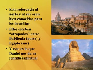 • Esta referencia al
norte y al sur eran
bien conocidas para
los israelitas
• Ellos estaban
“atrapados” entre
Babilonia (norte) y
Egipto (sur)
• Y esto es lo que
Daniel nos da en
sentido espiritual
 