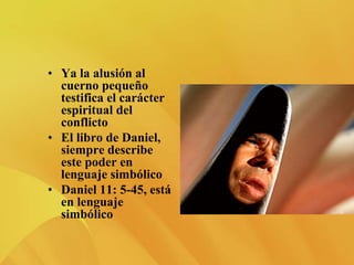 • Ya la alusión al
cuerno pequeño
testifica el carácter
espiritual del
conflicto
• El libro de Daniel,
siempre describe
este poder en
lenguaje simbólico
• Daniel 11: 5-45, está
en lenguaje
simbólico
 