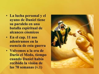 • La lucha personal y el
ayuno de Daniel tiene
su paralelo en una
batalla espiritual de
alcances cósmicos
• En el cap. 11 nos
adentramos en la
esencia de esta guerra
• Volvemos a la era de
Darío el Medo, tiempo
cuando Daniel había
recibido la visión de
las 70 semanas (v.1)
 