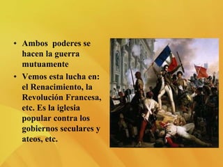 • Ambos poderes se
hacen la guerra
mutuamente
• Vemos esta lucha en:
el Renacimiento, la
Revolución Francesa,
etc. Es la iglesia
popular contra los
gobiernos seculares y
ateos, etc.
 