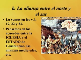 b. La alianza entre el norte y
el sur
• Lo vemos en los v.6,
17, 22 y 23.
• Pensemos en los
acuerdos entre la
IGLESIA y el
ESTADO de
Constantino, las
alianzas medievales,
etc.
 