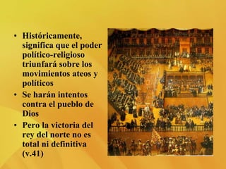 • Históricamente,
significa que el poder
político-religioso
triunfará sobre los
movimientos ateos y
políticos
• Se harán intentos
contra el pueblo de
Dios
• Pero la victoria del
rey del norte no es
total ni definitiva
(v.41)
 