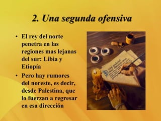 2. Una segunda ofensiva
• El rey del norte
penetra en las
regiones mas lejanas
del sur: Libia y
Etiopía
• Pero hay rumores
del noreste, es decir,
desde Palestina, que
lo fuerzan a regresar
en esa dirección
 