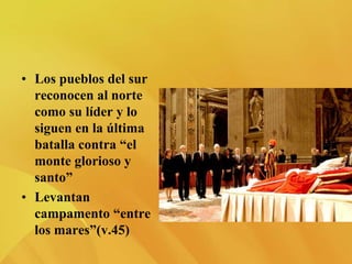 • Los pueblos del sur
reconocen al norte
como su líder y lo
siguen en la última
batalla contra “el
monte glorioso y
santo”
• Levantan
campamento “entre
los mares”(v.45)
 