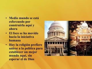 • Medio mundo se está
esforzando por
construirla aquí y
ahora
• El foco se ha movido
hacia la iniciativa
humana
• Hoy la religión prefiere
unirse a la política para
establecer un mejor
mundo aquí, sin
esperar el de Dios
 