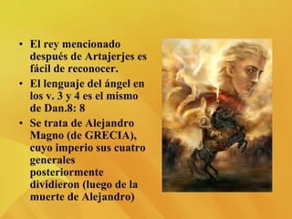 • El rey mencionado
después de Artajerjes es
fácil de reconocer.
• El lenguaje del ángel en
los v. 3 y 4 es el mismo
de Dan.8: 8
• Se trata de Alejandro
Magno (de GRECIA),
cuyo imperio sus cuatro
generales
posteriormente
dividieron (luego de la
muerte de Alejandro)
 