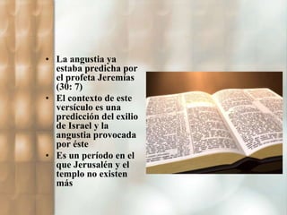 • La angustia ya 
estaba predicha por 
el profeta Jeremías 
(30: 7) 
• El contexto de este 
versículo es una 
predicción del exilio 
de Israel y la 
angustia provocada 
por éste 
• Es un período en el 
que Jerusalén y el 
templo no existen 
más 
 
