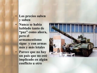 • Los precios suben 
y suben 
• Nunca se había 
hablado tanto de 
“paz” como ahora, 
pero el 
armamentismo 
sigue y con armas 
más y más letales 
• Parece que no hay 
un país que no esté 
implicado en algún 
conflicto u otro 
 