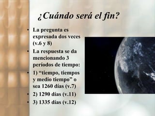 ¿Cuándo será el fin? 
• La pregunta es 
expresada dos veces 
(v.6 y 8) 
• La respuesta se da 
mencionando 3 
períodos de tiempo: 
• 1) “tiempo, tiempos 
y medio tiempo” o 
sea 1260 días (v.7) 
• 2) 1290 días (v.11) 
• 3) 1335 días (v.12) 
 