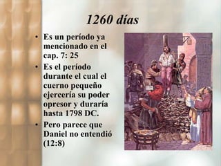 1260 días 
• Es un período ya 
mencionado en el 
cap. 7: 25 
• Es el período 
durante el cual el 
cuerno pequeño 
ejercería su poder 
opresor y duraría 
hasta 1798 DC. 
• Pero parece que 
Daniel no entendió 
(12:8) 
 