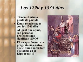 Los 1290 y 1335 días 
• Tienen el mismo 
punto de partida 
• Están relacionados 
con los 1260 días 
• Al igual que áquel, 
son períodos 
proféticos que 
significan AÑOS 
• El ser que formula la 
pregunta no es otro 
que el sumo sacerdote 
que oficia en el 
Kippur (8: 13) 
 