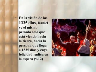• En la visión de los 
1335 días, Daniel 
ve el mismo 
período solo que 
está viendo hacia 
la tierra, hacia la 
persona que llega 
a 1335 días y cuya 
felicidad radica en 
la espera (v.12) 
 