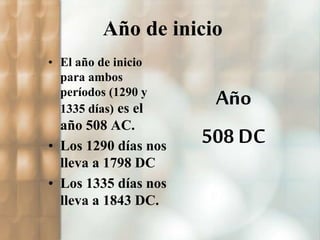 Año de inicio 
• El año de inicio 
para ambos 
períodos (1290 y 
1335 días) es el 
año 508 AC. 
• Los 1290 días nos 
lleva a 1798 DC 
• Los 1335 días nos 
lleva a 1843 DC. 
Año 
508 DC 
 