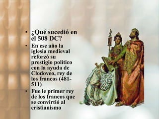 • ¿Qué sucedió en 
el 508 DC? 
• En ese año la 
iglesia medieval 
reforzó su 
prestigio político 
con la ayuda de 
Clodoveo, rey de 
los francos (481- 
511) 
• Fue le primer rey 
de los francos que 
se convirtió al 
cristianismo 
 