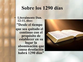 Sobre los 1290 días 
• Literalmente Dan. 
12:11, dice: 
”Desde el tiempo 
que sea quitado el 
continuo con el 
propósito de 
establecer en su 
lugar la 
abominación que 
causa desolación 
habrá 1290 días” 
 