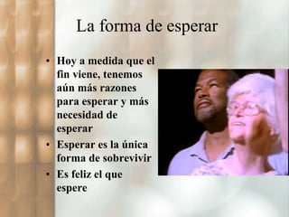 La forma de esperar 
• Hoy a medida que el 
fin viene, tenemos 
aún más razones 
para esperar y más 
necesidad de 
esperar 
• Esperar es la única 
forma de sobrevivir 
• Es feliz el que 
espere 
 