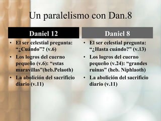 Un paralelismo con Dan.8 
Daniel 12 
• El ser celestial pregunta: 
“¿Cuándo”? (v.6) 
• Los logros del cuerno 
pequeño (v.6): “estas 
maravillas”(heb.Pelaoth) 
• La abolición del sacrificio 
diario (v.11) 
Daniel 8 
• El ser celestial pregunta: 
“¿Hasta cuándo?” (v.13) 
• Los logros del cuerno 
pequeño (v.24): “grandes 
ruinas” (heb. Niphlaoth) 
• La abolición del sacrificio 
diario (v.11) 
 