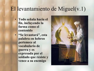 El levantamiento de Miguel(v.1) 
• Todo señala hacia el 
fin, incluyendo la 
forma como el 
contenido 
• “Se levantará”, esta 
palabra en hebreo 
pertenece al 
vocabulario de 
guerra y es 
expresada por el 
soldado que resiste y 
vence a su enemigo 
 