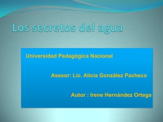 Los secretos del agua    Universidad Pedagógica Nacional Asesor: Lic. Alicia González Pacheco Autor : Irene Hernández Ortega 