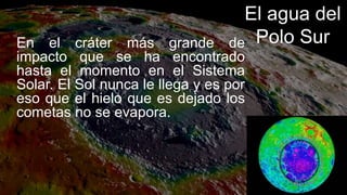 El agua del
Polo Sur
En el cráter más grande de
impacto que se ha encontrado
hasta el momento en el Sistema
Solar. El Sol nunca le llega y es por
eso que el hielo que es dejado los
cometas no se evapora.