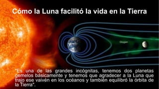 Cómo la Luna facilitó la vida en la Tierra
"Es una de las grandes incógnitas, tenemos dos planetas
gemelos básicamente y tenemos que agradecer a la Luna que
trajo ese vaivén en los océanos y también equilibró la órbita de
la Tierra".