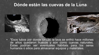 Dónde están las cuevas de la Luna
• "Esos tubos por donde circuló la lava se enfrió hace millones
de años quedaron huecos y son como cuevas naturales.
Estas podrían ser eventuales hábitats para los seres
humanos o sitios para almacenar equipos y materiales.