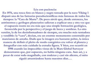 Léa con paciencia:  En 1976, una tosca foto en blanco y negro tomada por la nave Viking 1 disparó una de las fantasías pseudocientíficas más famosas de todos los tiempos: la “Cara de Marte”. De poco sirvió que, desde entonces, los astrónomos y geólogos planetarios salieran a explicar una y otra vez que el supuesto rostro no era más que una simple formación geológica, favorecida por la perspectiva y el juego de luces y sombras. La otra versión, la de los desinformadores de siempre, era mucho más tentadora y vendible: la “cara”, decían, era un enorme monumento construido por marcianos de antaño. Dado que la imagen era bastante pobre, la única manera de definir el pleito de modo categórico era volver al planeta y fotografiar con más cuidado la extraña figura. Y bien, eso ocurrió en 1998 cuando las impecables vistas de la Mars Global Surveyor demostraron que, por supuesto, no había ninguna cara. Aun así, y a pesar de estar todo magullado, con muletas y casi sin aliento, el mito siguió arrastrándose hasta nuestros días…. 