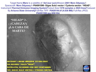 “ HEAD” ?- (CABEZA?) ¿LA CARA DE MARTE? Target Name: Mars  Is a satellite of:  Sol (our sun)- Mission: 2001 Mars Odyssey I Spacecraft:  Mars Odyssey I-  PIA091590- Gigas Sulci vector / Cydonia sector: “HEAD”. Instrument: Thermal Emission Imaging System Product Size: 1378 samples x 2925 lines Produced By: Arizona State University Full-Res TIFF:  PIA09144.tif (4.036 MB)  Full-Res JPEG:  PIA091590.jpg (650 Kb) 