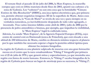 El remate final: el pasado 22 de julio del 2006, la Mars Express, la maravilla europea que está en órbita marciana desde fines de 2003, apuntó sus cañones a la zona de Cydonia. Los “cañones” no son otra cosa que la formidable “Cámara Estéreo de Alta Resolución” (HRSC), una joya óptico-electrónica que, por primera vez, permite obtener exquisitas imágenes 3D de la superficie de Marte. Antes esos ojos de película, la “Cara de Marte” se revela de una vez y para siempre en su verdadera naturaleza, ya inevitablemente despojada de todo valor agregado, o inventado. Tras varios intentos fallidos entre abril de 2004 y julio de 2006 por la presencia de polvo atmosférico o brumas, por ejemplo, que impedían la visibilidad, la 'Mars Express' logró la codiciada toma.  Además, La sonda 'Mars Express', de la Agencia Espacial Europea (ESA), cuyo centro de control está en Darmstadt (cerca de Fráncfort), que está situado a una altitud de 250 kilómetros de Marte, cambia su distancia mínima respecto al planeta por lo que también fue necesario esperar a lograr la posición orbital óptima para obtener las mejores fotografías.  La región de Cydonia es una planicie salpicada de mesetas con una gran formación rocosa en el centro que la nave estadounidense 'Viking 1' fotografió por primera vez el 25 de julio de 1976 y que generó mitos y especulaciones, ya que mostraba una región con forma de rostro humano. Entonces, la 'Viking 1' sacaba fotografías de la región de Cydonia para buscar un lugar de aterrizaje para su sucesora, la 'Viking 2'.   
