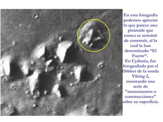 En esta fotografía podemos apreciar lo que parece una pirámide que nunca se terminó de construir, al la cual la han denominado “El Fuerte”.  En Cydonia, fue fotografiada por el Orbiter de la sonda Viking 2, mostrando una serie de "monumentos o construcciones" sobre su superficie.   