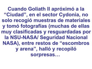 Cuando Goliath II apróximó a la “Ciudad”, en el sector Cydonia, no solo recogió muestras de materiales y tomó fotografías (muchas de ellas muy clasificadas y resguardadas por la NSU-NASA/ Seguridad Nacional NASA), entre restos de “escombros y arena”, halló y recopiló sorpresas…  