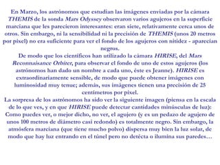 En Marzo, los astrónomos que estudian las imágenes enviadas por la cámara  THEMIS  de la sonda  Mars Odyssey  observaron varios agujeros en la superficie marciana que les parecieron interesantes: eran siete, relativamente cerca unos de otros. Sin embargo, ni la sensibilidad ni la precisión de  THEMIS  (unos 20 metros por píxel) no era suficiente para ver el fondo de los agujeros con nitidez - aparecían negros. De modo que los científicos han utilizado la cámara  HIRISE , del  Mars Reconnaisance Orbiter , para observar el fondo de uno de estos agujeros (los astrónomos han dado un nombre a cada uno, éste es Jeanne).  HIRISE  es extraordinariamente sensible, de modo que puede obtener imágenes con luminosidad muy tenue; además, sus imágenes tienen una precisión de 25 centímetros por píxel. La sorpresa de los astrónomos ha sido ver la siguiente imagen (piensa en la escala de lo que ves, y en que  HIRISE  puede detectar cantidades minúsculas de luz): Como puedes ver, o mejor dicho, no ver, el agujero (y es un pedazo de agujero de unos 100 metros de diámetro casi redondo) es totalmente negro. Sin embargo, la atmósfera marciana (que tiene mucho polvo) dispersa muy bien la luz solar, de modo que hay luz entrando en el túnel pero no detécta o ilumína sus paredes… 