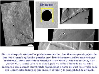 De manera que la conclusión que han extraído los científicos es que el agujero del que no se ven ni siquiera las paredes en el interior (como sí en los otros-cráteres- mostrados), probablemente se ensancha hacia abajo y tiene que ser  muy, muy profundo . ¿Cuánto? Aún no lo saben, pero ya están realizando los cálculos necesarios para estimar el umbral de profundidad a partir del cual no se vería nada con la intensidad luminosa que entra en el túnel y la sensibilidad de  HiRISE . 100 metros 