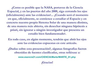 ¿Como es posible que la NASA, portavoz de la Ciencia Espacial, y en las puertas del año 2000, siga cerrando los ojos (oficialmente) ante las evidencias ? ... ¿Cuando será el momento en que, oficialmente, se comience a estudiar el Espacio y en concreto nuestro propio Sistema Solar de una manera distinta, de una manera más abierta, sin desechar ninguna hipótesis a priori, sin ignorar a ningún investigador que presenta un estudio bien fundamentado ? . En todo caso, en algún momento, tendrán que abrir los ojos ante las evidencias expuestas en este artículo. ¿Dudas sobre esta presentación?, algunas fotografías fueron obtenidas de fuentes clasificadas, otras refiérase a: www.esencia21.com/CIENCIA/Marte/MARTE_01.php   ¡Gracias! 