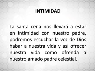 INTIMIDAD
La santa cena nos llevará a estar
en intimidad con nuestro padre,
podremos escuchar la voz de Dios
habar a nuestra vida y así ofrecer
nuestra vida como ofrenda a
nuestro amado padre celestial.
 