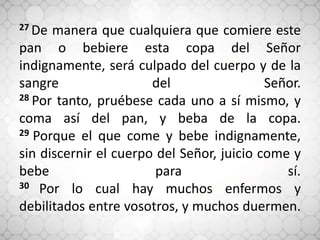 27 De manera que cualquiera que comiere este
pan o bebiere esta copa del Señor
indignamente, será culpado del cuerpo y de la
sangre del Señor.
28 Por tanto, pruébese cada uno a sí mismo, y
coma así del pan, y beba de la copa.
29 Porque el que come y bebe indignamente,
sin discernir el cuerpo del Señor, juicio come y
bebe para sí.
30 Por lo cual hay muchos enfermos y
debilitados entre vosotros, y muchos duermen.
 