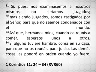 31 Si, pues, nos examinásemos a nosotros
mismos, no seríamos juzgados;
32 mas siendo juzgados, somos castigados por
el Señor, para que no seamos condenados con
el mundo.
33 Así que, hermanos míos, cuando os reunís a
comer, esperaos unos a otros.
34 Si alguno tuviere hambre, coma en su casa,
para que no os reunáis para juicio. Las demás
cosas las pondré en orden cuando yo fuere.
1 Corintios 11: 24 – 34 (RVR60)
 