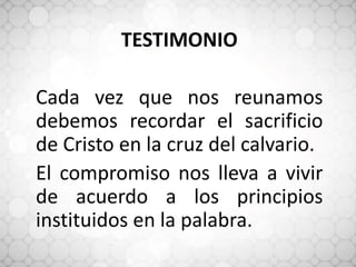 TESTIMONIO
Cada vez que nos reunamos
debemos recordar el sacrificio
de Cristo en la cruz del calvario.
El compromiso nos lleva a vivir
de acuerdo a los principios
instituidos en la palabra.
 