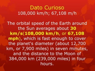 Dato Curioso 108,000 km/h; 67,108 m/h The orbital speed of the Earth around the Sun averages about 30 km/s(108,000 km/h, or 67,108 mph), which is fast enough to cover the planet's diameter (about 12,700 km, or 7,900 miles) in seven minutes, and the distance to the Moon of 384,000 km (239,000 miles) in four hours.  