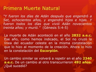 “Y fueron los días de Adán después que engendró a Set, ochocientos años, y engendró hijos e hijas. Y fueron todos los días que vivió Adán novecientos treinta años; y murió.” (Génesis 5:4-5) 
Primera Muerte Natural 
La muerte de Adán aconteció en el año 2832 a.e.c. Ese año, como hemos indicado, el Sol no cruzó la línea del ecuador celeste en la misma constelación que lo hizo al momento de la creación. Ahora lo hizo en la constelación del Escorpión. 
Un cambio similar se volverá a repetir en el año 2340 a.e.c. De un cambio al otro transcurrieron 492 años. ¿Qué sucedió?  