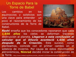 Un Espacio Para la Torre de Babel 
Los cambios en los equinoccios y solsticios son una clave para entender un poco el razonamiento de los constructores de la Torre de Babel. 
Rashi enseña que los conocedores razonaron que cada 1,656 años los cielos se deforman trayendo destrucción al planeta. Llegaron a esta conclusión al calcular que el Diluvio aconteció 1,656 años después de la Creación. Este suceso, como planteamos, coincide con el primer cambio en el solsticio de invierno. Por causa de estos movimientos astronómicos, Nimrod decidió iniciar la construcción de la Torre. http://www.chabad.org/library/article_cdo/aid/112333/jewish/Nimrod-and-Abraham.htm  