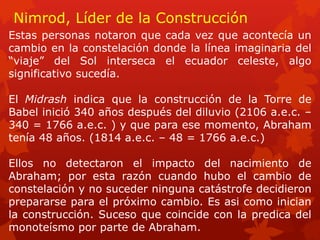 Nimrod, Líder de la Construcción 
Estas personas notaron que cada vez que acontecía un cambio en la constelación donde la línea imaginaria del “viaje” del Sol interseca el ecuador celeste, algo significativo sucedía. 
El Midrash indica que la construcción de la Torre de Babel inició 340 años después del diluvio (2106 a.e.c. – 340 = 1766 a.e.c. ) y que para ese momento, Abraham tenía 48 años. (1814 a.e.c. – 48 = 1766 a.e.c.) 
Ellos no detectaron el impacto del nacimiento de Abraham; por esta razón cuando hubo el cambio de constelación y no suceder ninguna catástrofe decidieron prepararse para el próximo cambio. Es asi como inician la construcción. Suceso que coincide con la predica del monoteísmo por parte de Abraham.  