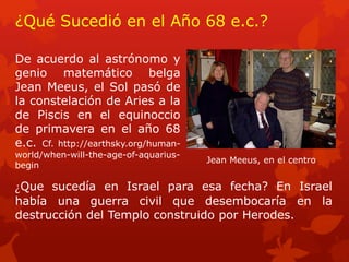 ¿Qué Sucedió en el Año 68 e.c.? 
De acuerdo al astrónomo y genio matemático belga Jean Meeus, el Sol pasó de la constelación de Aries a la de Piscis en el equinoccio de primavera en el año 68 e.c. Cf. http://earthsky.org/human- world/when-will-the-age-of-aquarius- begin 
¿Que sucedía en Israel para esa fecha? En Israel había una guerra civil que desembocaría en la destrucción del Templo construido por Herodes. 
Jean Meeus, en el centro  