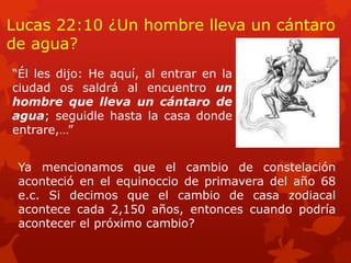 Lucas 22:10 ¿Un hombre lleva un cántaro de agua? 
“Él les dijo: He aquí, al entrar en la ciudad os saldrá al encuentro un hombre que lleva un cántaro de agua; seguidle hasta la casa donde entrare,…” 
Ya mencionamos que el cambio de constelación aconteció en el equinoccio de primavera del año 68 e.c. Si decimos que el cambio de casa zodiacal acontece cada 2,150 años, entonces cuando podría acontecer el próximo cambio?  
