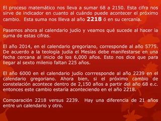 El proceso matemático nos lleva a sumar 68 a 2150. Esta cifra nos sirve de indicador en cuanto al cuándo puede acontecer el próximo cambio. Esta suma nos llleva al año 2218 ó en su cercanía. 
Pasemos ahora al calendario judío y veamos qué sucede al hacer la suma de estas cifras. 
El año 2014, en el calendario gregoriano, corresponde al año 5775. De acuerdo a la teología judía el Mesías debe manifestarse en una fecha cercana al inicio de los 6,000 años. Esto nos dice que para llegar al sexto milenio faltan 225 años. 
El año 6000 en el calendario judío corrresponde al año 2239 en el calendario gregoriano. Ahora bien, si el próximo cambio de constelación acontece dentro de 2,150 años a partir del año 68 e.c. entonces este cambio estaría aconteciendo en el año 2218. 
Comparación 2218 versus 2239. Hay una diferencia de 21 años entre un calendario y otro.  