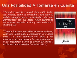 Una Posibilidad A Tomarse en Cuenta 
“Tomad en cuenta y mirad cómo están todos los árboles, cómo se consume y cae todo su follaje, excepto que no se deshojan, sino que permanecen con sus hojas viejas esperando las nuevas después de dos y tres inviernos.” (Capítulo III) 
“Y todos los otros con ellos tomaron mujeres, cada uno tomó una, y empezaron a ir hacia ellas y a tener comercio con ellas, y les mostraron los encantos y los encantamientos y les enseñaron el arte de cortar las raíces y la ciencia de los árboles.” (Capítulo VII, 1)  