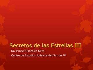 Secretos de las Estrellas III
Dr. Ismael González-Silva
Centro de Estudios Judaicos del Sur de PR
 