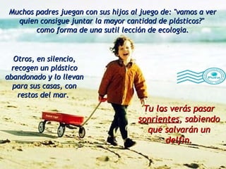 Muchos padres juegan con sus hijos al juego de: "vamos a ver quien consigue juntar la mayor cantidad de plásticos?"  como forma de una sutil lección de ecologia. Tu los verás pasar  sonrientes , sabiendo que salvarán un delfin. Otros, en silencio, recogen un plástico abandonado y lo llevan para sus casas, con restos del mar.  