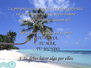 La próxima vez que vayas a tu playa preferida,  tal vez encuentres en la arena basura  que  otras personas  dejaron allí.  No fué basura dejada por ti, pero:  es  TU PLAYA,   es  TU MAR,   es  TU MUNDO, Y Tú debes hacer algo por ellos. 