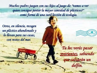 Muchos padres juegan con sus hijos al juego de: "vamos a ver quien consigue juntar la mayor cantidad de plásticos?"  como forma de una sutil lección de ecologia. Tu los verás pasar  sonrientes , sabiendo que salvarán un delfin. Otros, en silencio, recogen un plástico abandonado y lo llevan para sus casas, con restos del mar.  